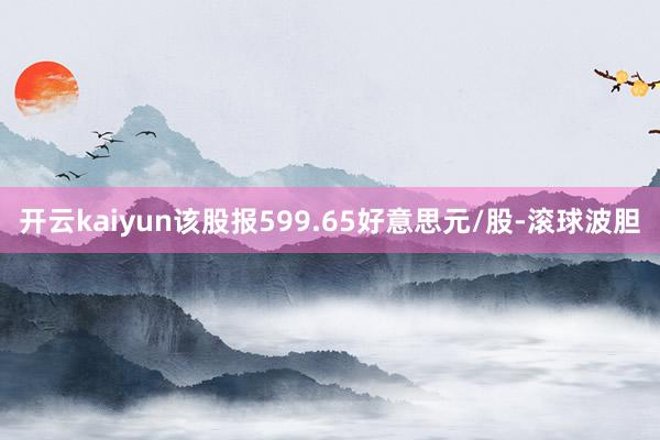 开云kaiyun该股报599.65好意思元/股-滚球波胆