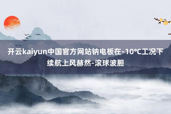 开云kaiyun中国官方网站钠电板在-10℃工况下续航上风赫然-滚球波胆