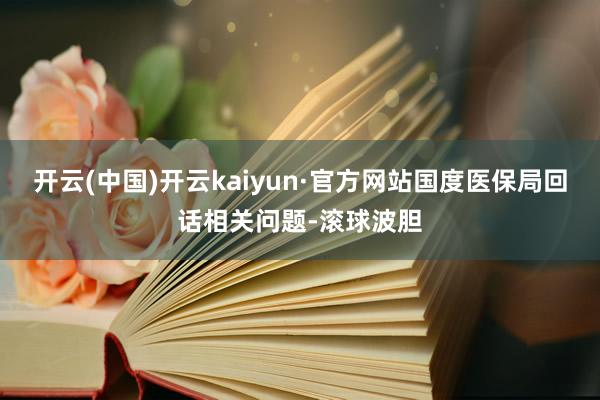 开云(中国)开云kaiyun·官方网站国度医保局回话相关问题-滚球波胆