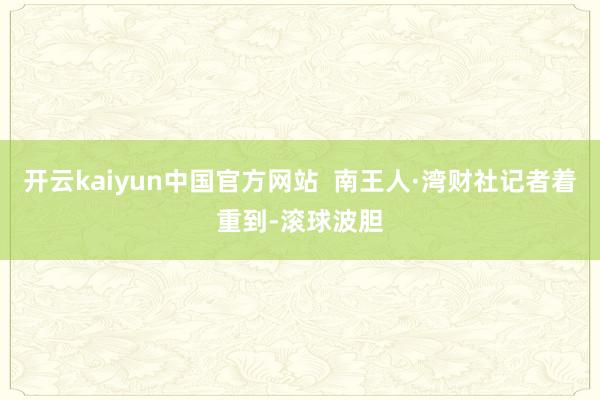 开云kaiyun中国官方网站  南王人·湾财社记者着重到-滚球波胆