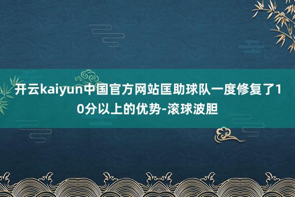 开云kaiyun中国官方网站匡助球队一度修复了10分以上的优势-滚球波胆