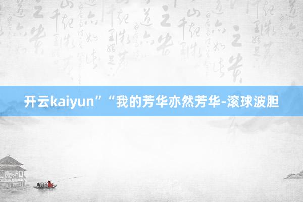 开云kaiyun”“我的芳华亦然芳华-滚球波胆