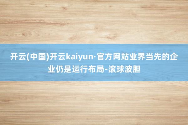开云(中国)开云kaiyun·官方网站业界当先的企业仍是运行布局-滚球波胆