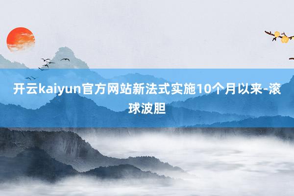 开云kaiyun官方网站新法式实施10个月以来-滚球波胆