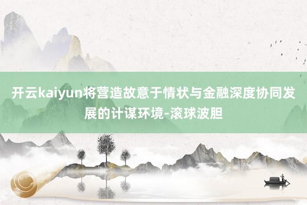 开云kaiyun将营造故意于情状与金融深度协同发展的计谋环境-滚球波胆