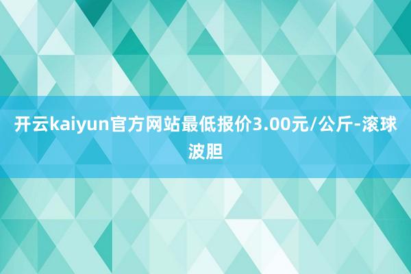 开云kaiyun官方网站最低报价3.00元/公斤-滚球波胆