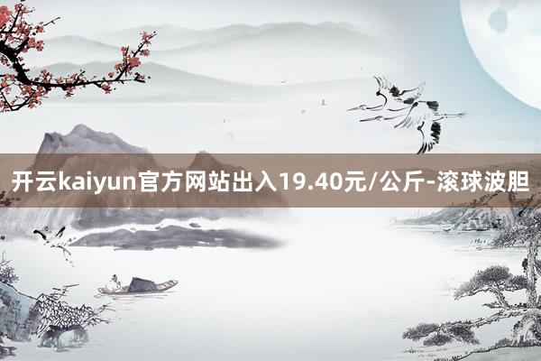 开云kaiyun官方网站出入19.40元/公斤-滚球波胆