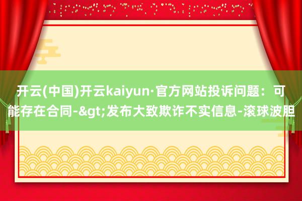 开云(中国)开云kaiyun·官方网站投诉问题：可能存在合同->发布大致欺诈不实信息-滚球波胆