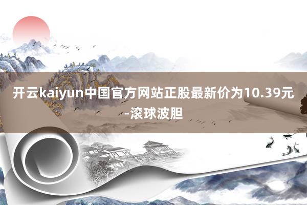 开云kaiyun中国官方网站正股最新价为10.39元-滚球波胆