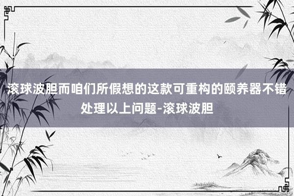 滚球波胆而咱们所假想的这款可重构的颐养器不错处理以上问题-滚球波胆