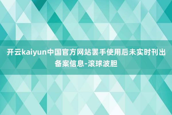 开云kaiyun中国官方网站罢手使用后未实时刊出备案信息-滚球波胆