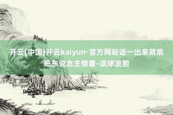 开云(中国)开云kaiyun·官方网站话一出来就能把东说念主惊着-滚球波胆