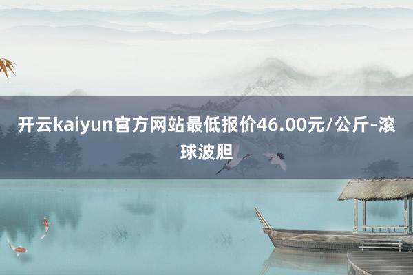 开云kaiyun官方网站最低报价46.00元/公斤-滚球波胆