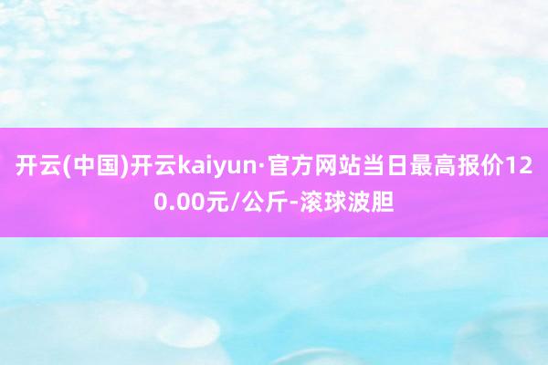 开云(中国)开云kaiyun·官方网站当日最高报价120.00元/公斤-滚球波胆