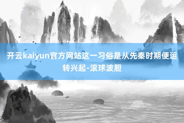 开云kaiyun官方网站这一习俗是从先秦时期便运转兴起-滚球波胆