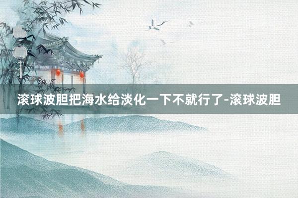 滚球波胆把海水给淡化一下不就行了-滚球波胆