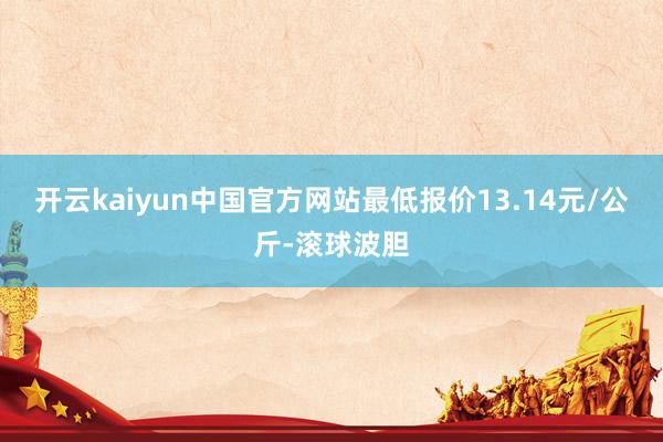 开云kaiyun中国官方网站最低报价13.14元/公斤-滚球波胆