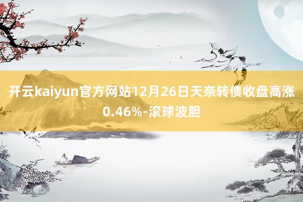 开云kaiyun官方网站12月26日天奈转债收盘高涨0.46%-滚球波胆