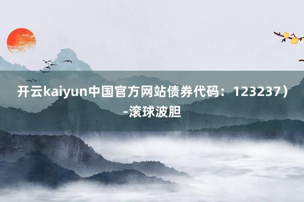 开云kaiyun中国官方网站债券代码：123237）-滚球波胆