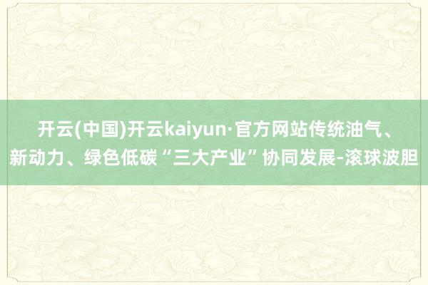 开云(中国)开云kaiyun·官方网站传统油气、新动力、绿色低碳“三大产业”协同发展-滚球波胆