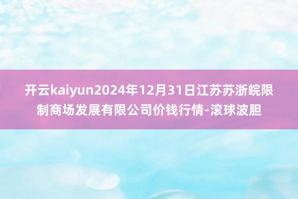 开云kaiyun2024年12月31日江苏苏浙皖限制商场发展有限公司价钱行情-滚球波胆