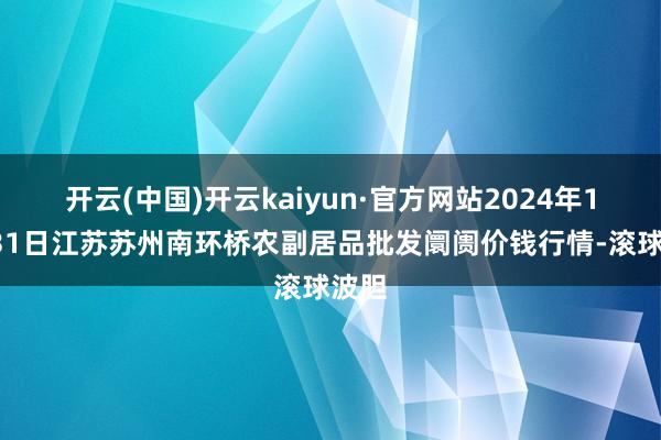 开云(中国)开云kaiyun·官方网站2024年12月31日江苏苏州南环桥农副居品批发阛阓价钱行情-滚球波胆