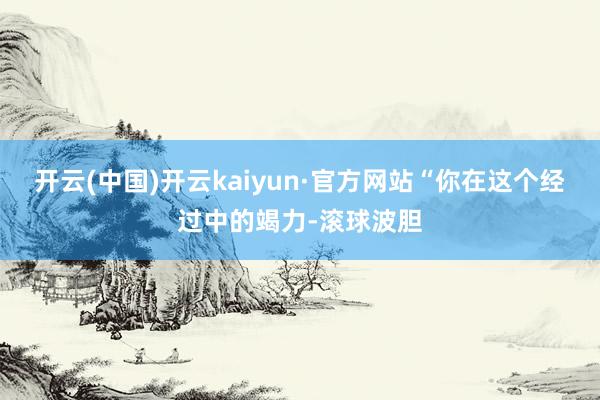 开云(中国)开云kaiyun·官方网站“你在这个经过中的竭力-滚球波胆