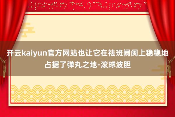 开云kaiyun官方网站也让它在祛斑阛阓上稳稳地占据了弹丸之地-滚球波胆