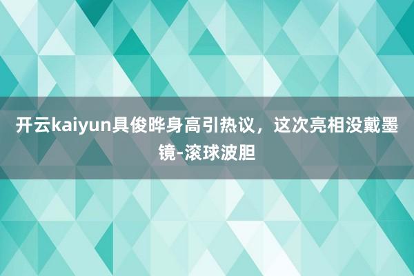 开云kaiyun具俊晔身高引热议，这次亮相没戴墨镜-滚球波胆
