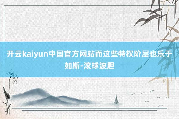 开云kaiyun中国官方网站而这些特权阶层也乐于如斯-滚球波胆