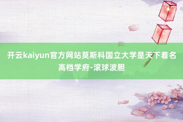 开云kaiyun官方网站莫斯科国立大学是天下着名高档学府-滚球波胆