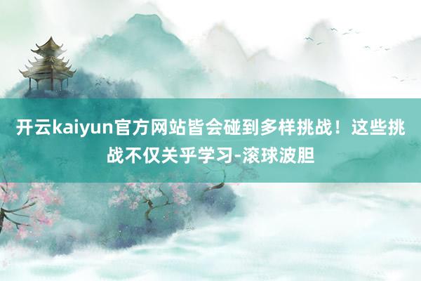 开云kaiyun官方网站皆会碰到多样挑战！这些挑战不仅关乎学习-滚球波胆
