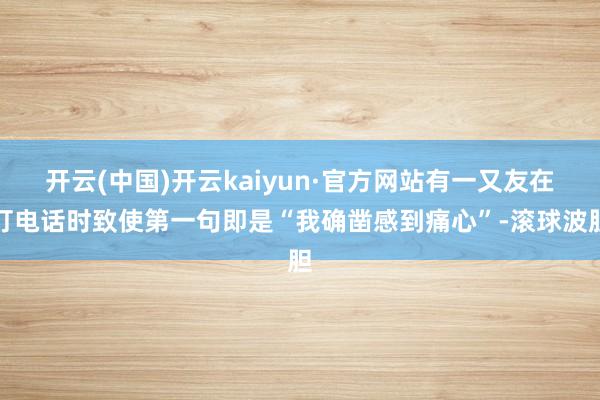 开云(中国)开云kaiyun·官方网站有一又友在打电话时致使第一句即是“我确凿感到痛心”-滚球波胆