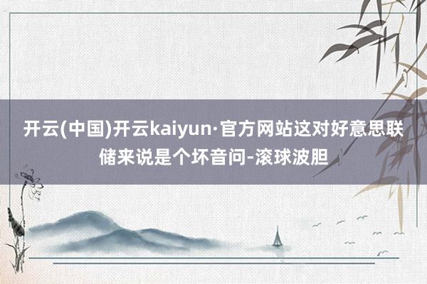 开云(中国)开云kaiyun·官方网站这对好意思联储来说是个坏音问-滚球波胆