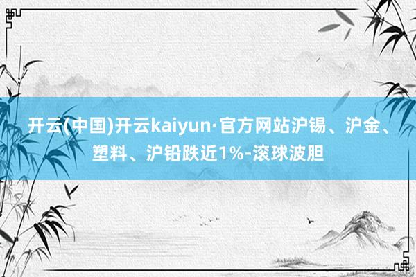 开云(中国)开云kaiyun·官方网站沪锡、沪金、塑料、沪铅跌近1%-滚球波胆