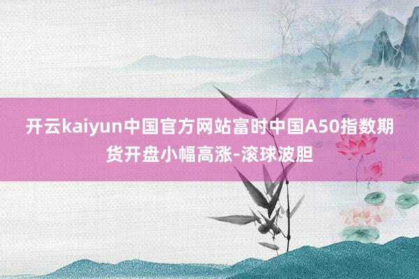 开云kaiyun中国官方网站富时中国A50指数期货开盘小幅高涨-滚球波胆