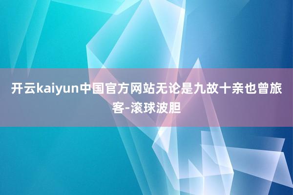 开云kaiyun中国官方网站无论是九故十亲也曾旅客-滚球波胆