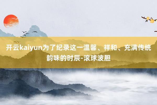 开云kaiyun为了纪录这一温馨、祥和、充满传统韵味的时辰-滚球波胆