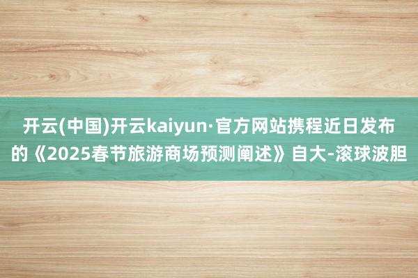 开云(中国)开云kaiyun·官方网站携程近日发布的《2025春节旅游商场预测阐述》自大-滚球波胆