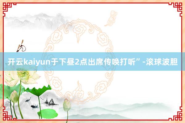开云kaiyun于下昼2点出席传唤打听”-滚球波胆
