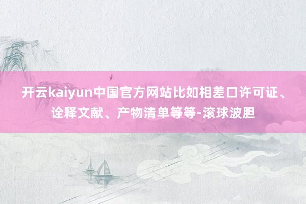 开云kaiyun中国官方网站比如相差口许可证、诠释文献、产物清单等等-滚球波胆