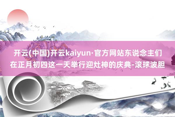 开云(中国)开云kaiyun·官方网站东说念主们在正月初四这一天举行迎灶神的庆典-滚球波胆