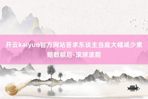 开云kaiyun官方网站苦求东谈主当庭大幅减少索赔数额后-滚球波胆