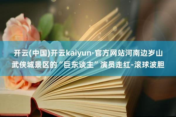 开云(中国)开云kaiyun·官方网站河南边岁山武侠城景区的“巨东谈主”演员走红-滚球波胆