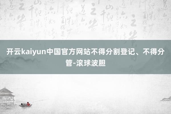 开云kaiyun中国官方网站不得分割登记、不得分管-滚球波胆