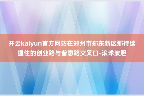 开云kaiyun官方网站在郑州市郑东新区那持续握住的创业路与普惠路交叉口-滚球波胆