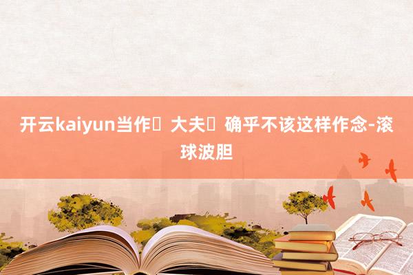开云kaiyun当作‬大夫‬确乎不该这样作念-滚球波胆
