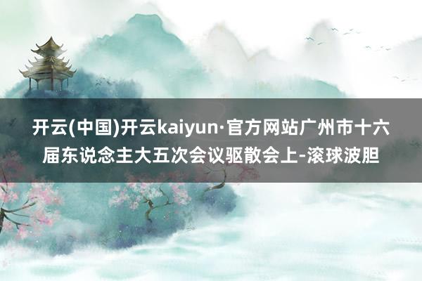 开云(中国)开云kaiyun·官方网站广州市十六届东说念主大五次会议驱散会上-滚球波胆