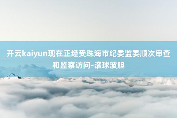 开云kaiyun现在正经受珠海市纪委监委顺次审查和监察访问-滚球波胆