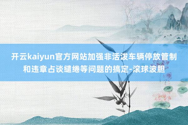 开云kaiyun官方网站加强非活泼车辆停放管制和违章占谈缱绻等问题的搞定-滚球波胆